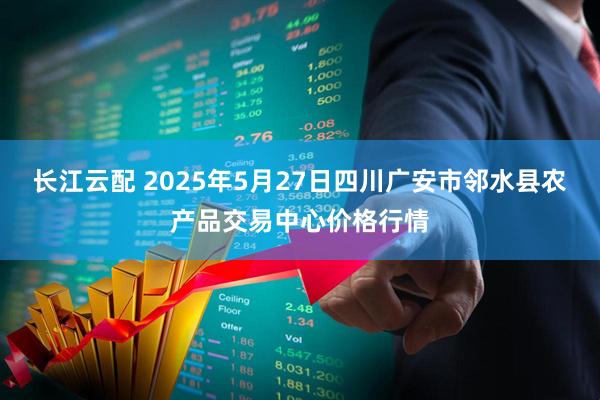 长江云配 2025年5月27日四川广安市邻水县农产品交易中心价格行情