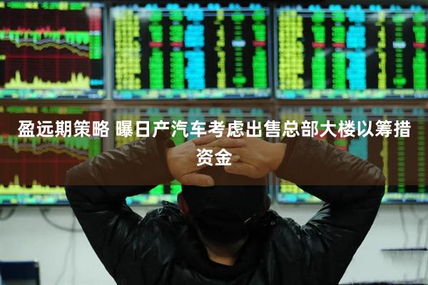 盈远期策略 曝日产汽车考虑出售总部大楼以筹措资金