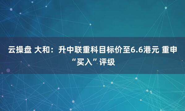云操盘 大和：升中联重科目标价至6.6港元 重申“买入”评级