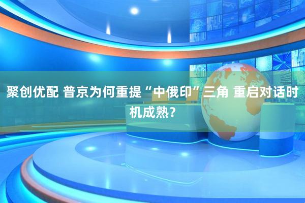 聚创优配 普京为何重提“中俄印”三角 重启对话时机成熟？