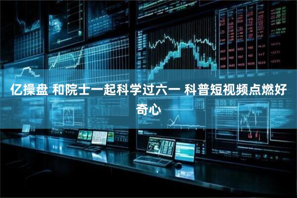 亿操盘 和院士一起科学过六一 科普短视频点燃好奇心
