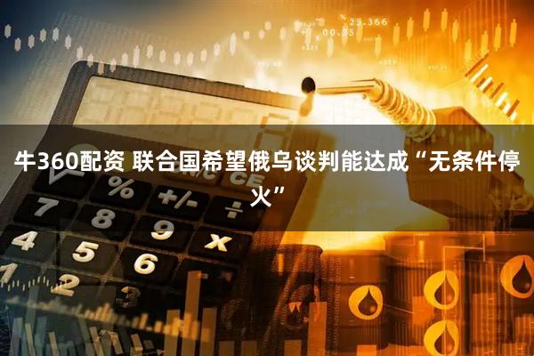 牛360配资 联合国希望俄乌谈判能达成“无条件停火”