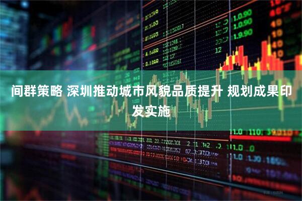 间群策略 深圳推动城市风貌品质提升 规划成果印发实施