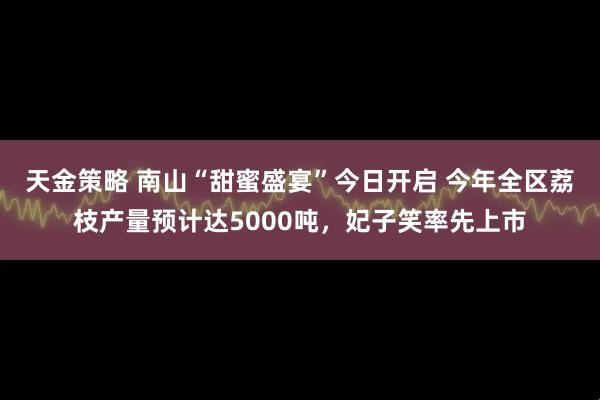 天金策略 南山“甜蜜盛宴”今日开启 今年全区荔枝产量预计达5000吨，妃子笑率先上市