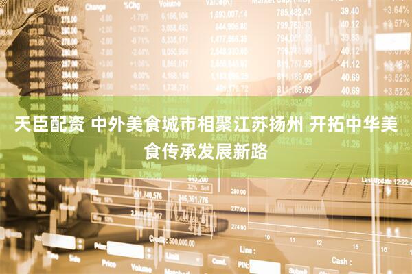 天臣配资 中外美食城市相聚江苏扬州 开拓中华美食传承发展新路