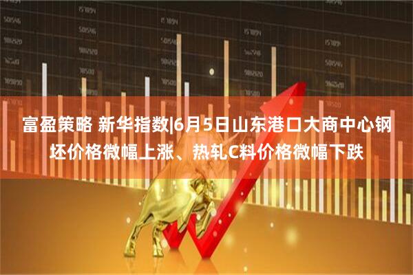 富盈策略 新华指数|6月5日山东港口大商中心钢坯价格微幅上涨、热轧C料价格微幅下跌