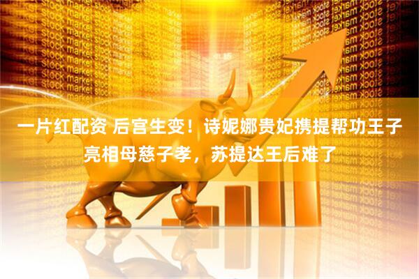 一片红配资 后宫生变！诗妮娜贵妃携提帮功王子亮相母慈子孝，苏提达王后难了