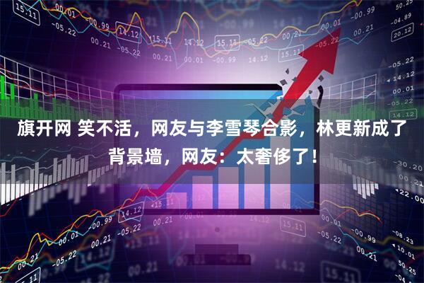 旗开网 笑不活，网友与李雪琴合影，林更新成了背景墙，网友：太奢侈了！