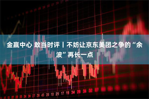 金赢中心 敢当时评丨不妨让京东美团之争的“余波”再长一点
