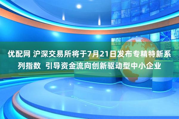 优配网 沪深交易所将于7月21日发布专精特新系列指数  引导资金流向创新驱动型中小企业