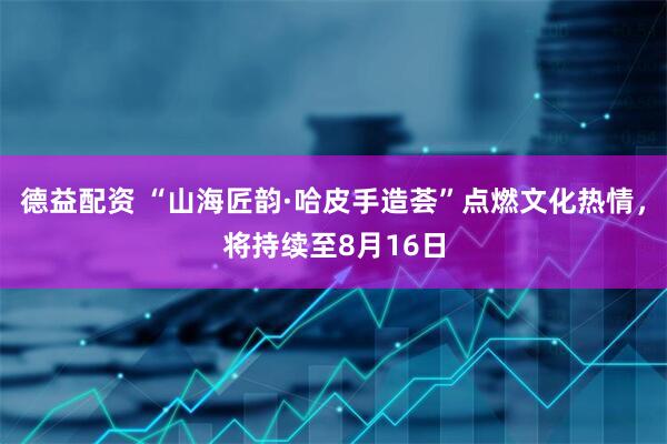 德益配资 “山海匠韵·哈皮手造荟”点燃文化热情，将持续至8月16日