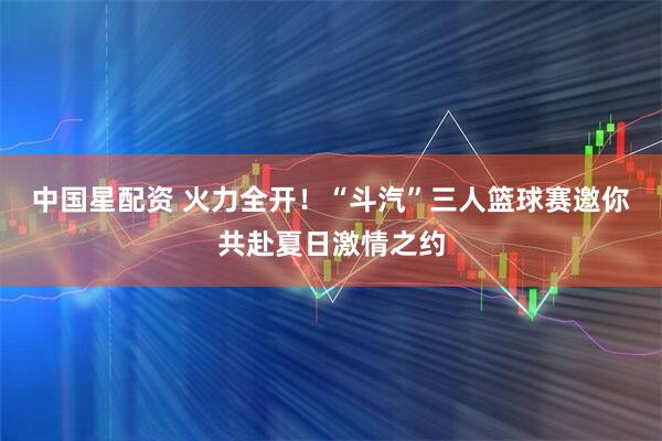 中国星配资 火力全开！“斗汽”三人篮球赛邀你共赴夏日激情之约