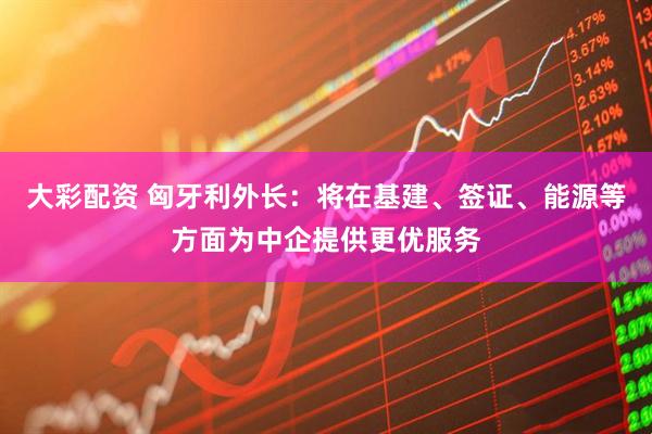 大彩配资 匈牙利外长：将在基建、签证、能源等方面为中企提供更优服务