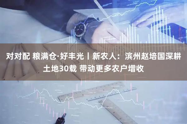 对对配 粮满仓·好丰光丨新农人：滨州赵培国深耕土地30载 带动更多农户增收