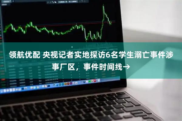 领航优配 央视记者实地探访6名学生溺亡事件涉事厂区，事件时间线→