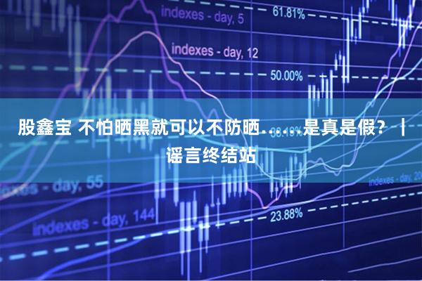 股鑫宝 不怕晒黑就可以不防晒……是真是假？｜谣言终结站