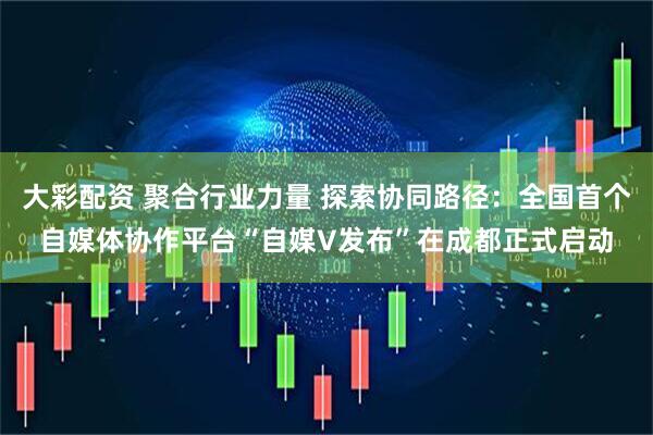 大彩配资 聚合行业力量 探索协同路径：全国首个自媒体协作平台“自媒V发布”在成都正式启动