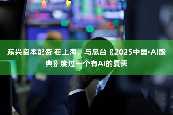东兴资本配资 在上海，与总台《2025中国·AI盛典》度过一个有AI的夏天