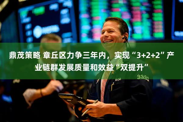 鼎茂策略 章丘区力争三年内，实现“3+2+2”产业链群发展质量和效益“双提升”