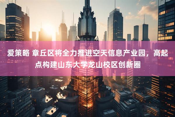爱策略 章丘区将全力推进空天信息产业园，高起点构建山东大学龙山校区创新圈