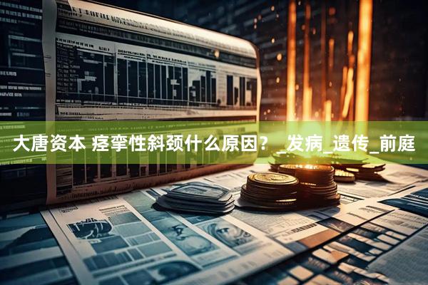 大唐资本 痉挛性斜颈什么原因？_发病_遗传_前庭
