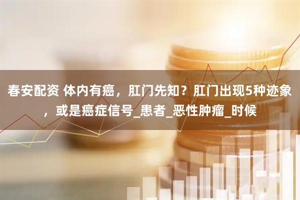 春安配资 体内有癌，肛门先知？肛门出现5种迹象，或是癌症信号_患者_恶性肿瘤_时候