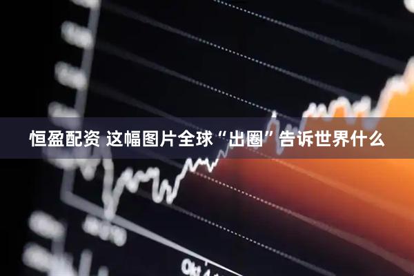恒盈配资 这幅图片全球“出圈”告诉世界什么