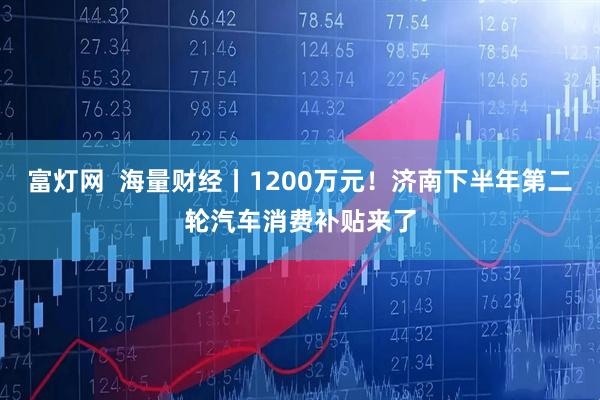 富灯网  海量财经丨1200万元！济南下半年第二轮汽车消费补贴来了