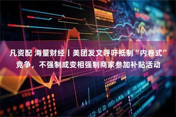 凡资配 海量财经丨美团发文呼吁抵制“内卷式”竞争，不强制或变相强制商家参加补贴活动