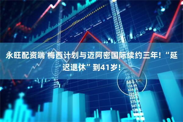 永旺配资端 梅西计划与迈阿密国际续约三年! “延迟退休”到41岁!