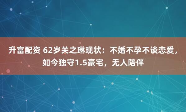 升富配资 62岁关之琳现状：不婚不孕不谈恋爱，如今独守1.5豪宅，无人陪伴