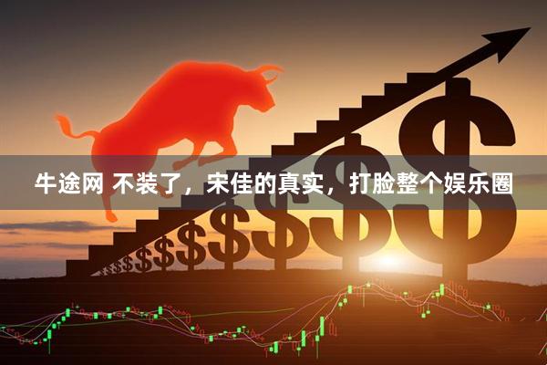 牛途网 不装了，宋佳的真实，打脸整个娱乐圈