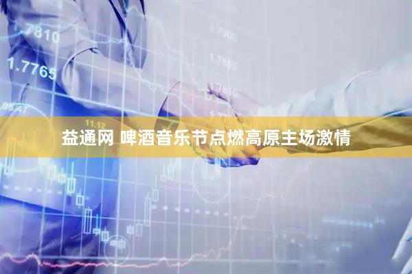 益通网 啤酒音乐节点燃高原主场激情