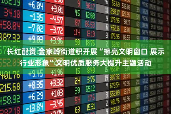 长红配资 金家岭街道积开展“擦亮文明窗口 展示行业形象”文明优质服务大提升主题活动