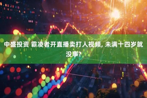 中盛投资 霸凌者开直播卖打人视频, 未满十四岁就没事?