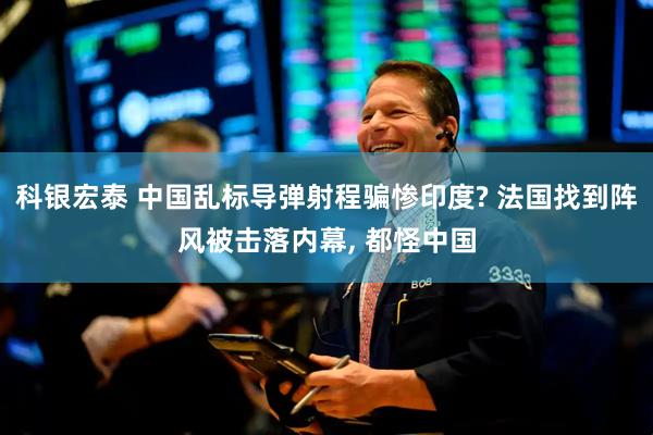 科银宏泰 中国乱标导弹射程骗惨印度? 法国找到阵风被击落内幕, 都怪中国