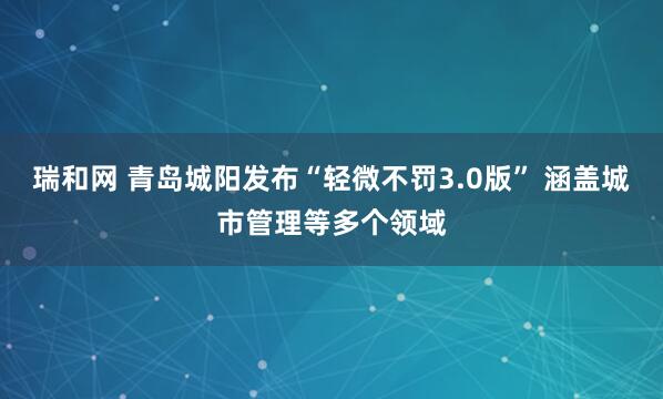 瑞和网 青岛城阳发布“轻微不罚3.0版” 涵盖城市管理等多个领域