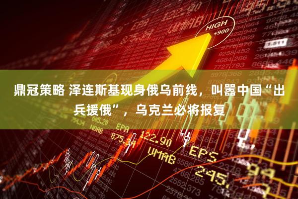 鼎冠策略 泽连斯基现身俄乌前线，叫嚣中国“出兵援俄”，乌克兰必将报复