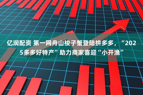 亿润配资 第一网舟山梭子蟹登陆拼多多，“2025多多好特产”助力商家喜迎“小开渔”