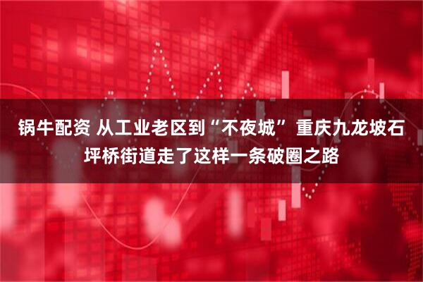 锅牛配资 从工业老区到“不夜城” 重庆九龙坡石坪桥街道走了这样一条破圈之路