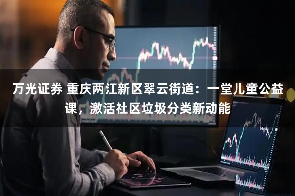 万光证券 重庆两江新区翠云街道：一堂儿童公益课，激活社区垃圾分类新动能