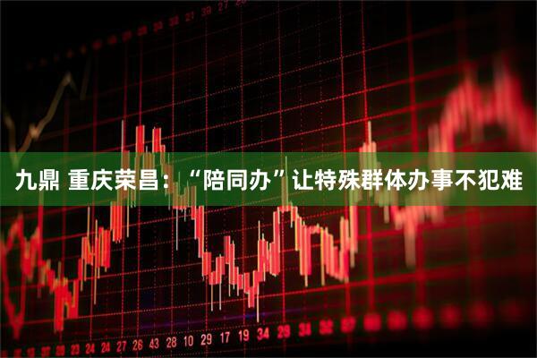 九鼎 重庆荣昌：“陪同办”让特殊群体办事不犯难