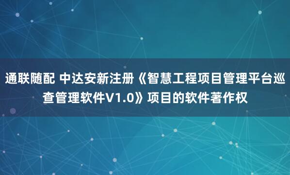 通联随配 中达安新注册《智慧工程项目管理平台巡查管理软件V1.0》项目的软件著作权