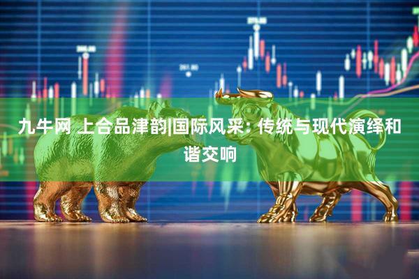 九牛网 上合品津韵|国际风采: 传统与现代演绎和谐交响