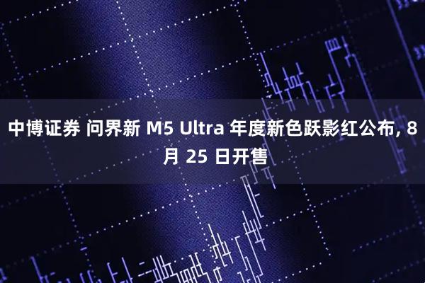 中博证券 问界新 M5 Ultra 年度新色跃影红公布, 8 月 25 日开售