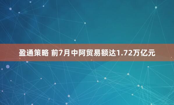 盈通策略 前7月中阿贸易额达1.72万亿元