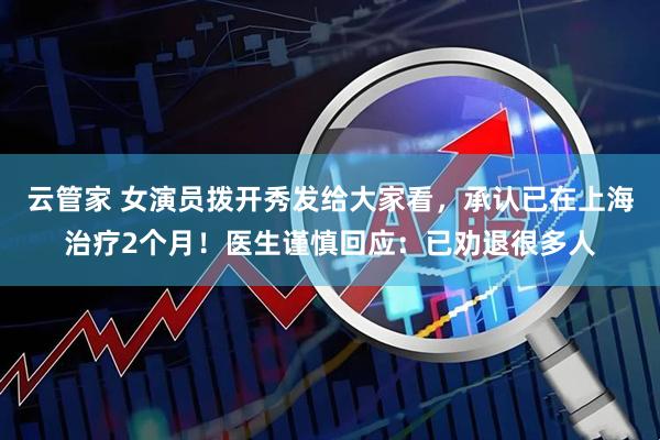 云管家 女演员拨开秀发给大家看，承认已在上海治疗2个月！医生谨慎回应：已劝退很多人