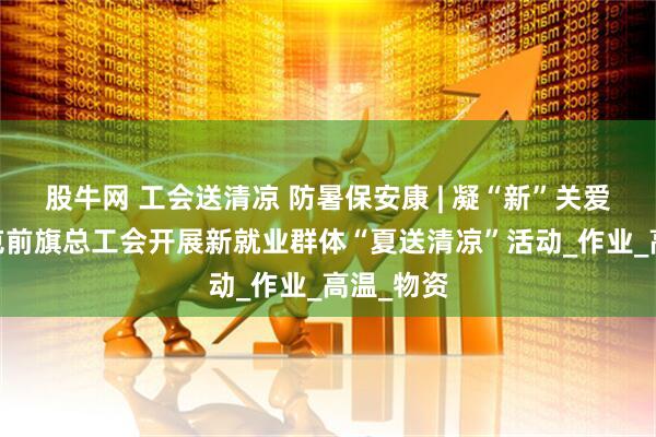 股牛网 工会送清凉 防暑保安康 | 凝“新”关爱——鄂托克前旗总工会开展新就业群体“夏送清凉”活动_作业_高温_物资