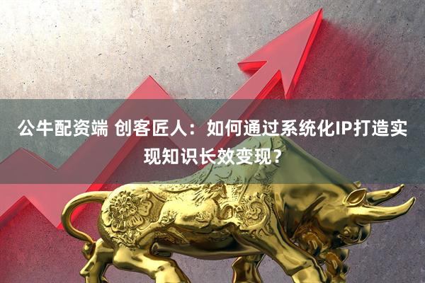 公牛配资端 创客匠人：如何通过系统化IP打造实现知识长效变现？