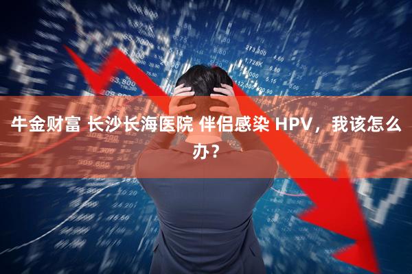 牛金财富 长沙长海医院 伴侣感染 HPV，我该怎么办？